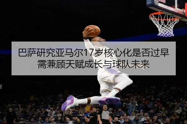巴萨研究亚马尔17岁核心化是否过早需兼顾天赋成长与球队未来 | kaiyun