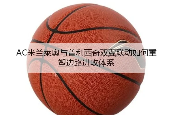 AC米兰莱奥与普利西奇双翼联动如何重塑边路进攻体系 - kaiyun
