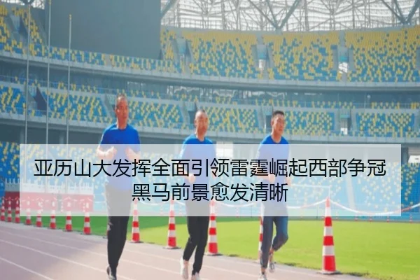 亚历山大发挥全面引领雷霆崛起西部争冠黑马前景愈发清晰