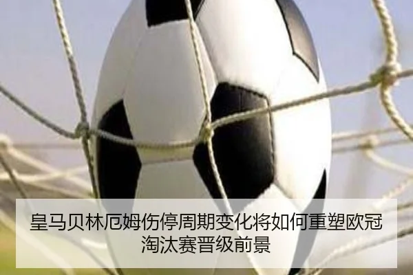 皇马贝林厄姆伤停周期变化将如何重塑欧冠淘汰赛晋级前景 - kaiyun