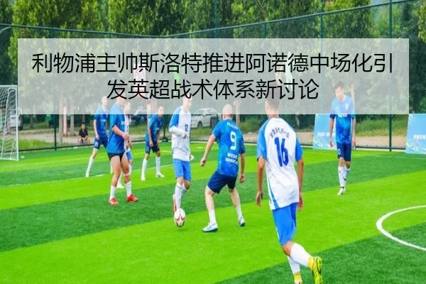 利物浦主帅斯洛特推进阿诺德中场化引发英超战术体系新讨论 - kaiyun