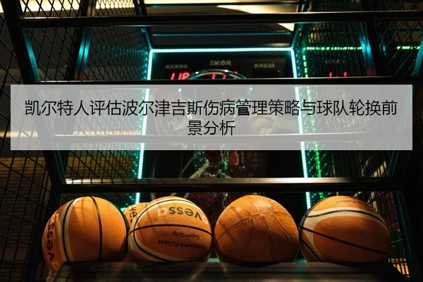 凯尔特人评估波尔津吉斯伤病管理策略与球队轮换前景分析 - kaiyun