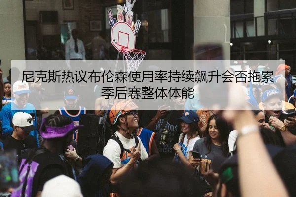 尼克斯热议布伦森使用率持续飙升会否拖累季后赛整体体能 - kaiyun