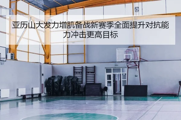 亚历山大发力增肌备战新赛季全面提升对抗能力冲击更高目标 - kaiyun